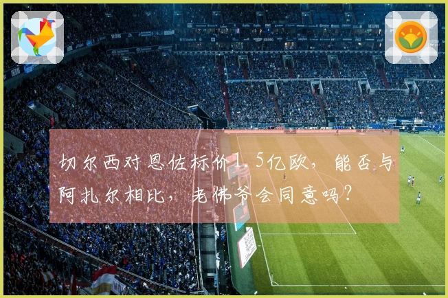 切尔西对恩佐标价1.5亿欧，能否与阿扎尔相比，老佛爷会同意吗？