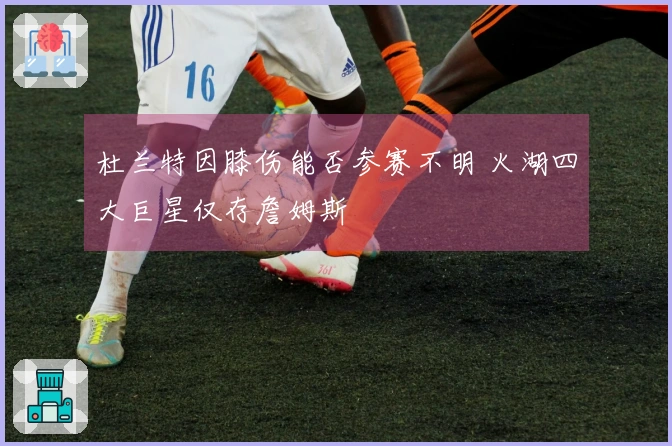 杜兰特因膝伤能否参赛不明 火湖四大巨星仅存詹姆斯