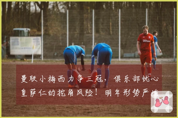 曼联小梅西力争三冠，俱乐部忧心皇萨仁的挖角风险！明年形势严峻