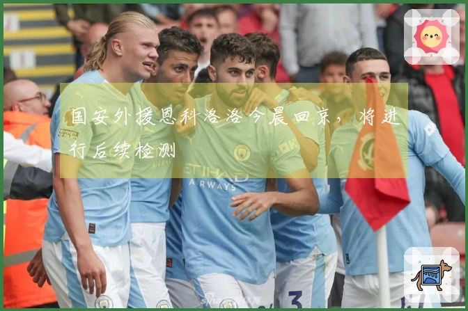 国安外援恩科洛洛今晨回京，将进行后续检测