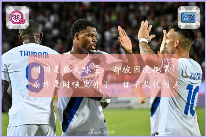 明明是顶尖球星，却被困境拖累！或许是时候离开了，你不欠任何人