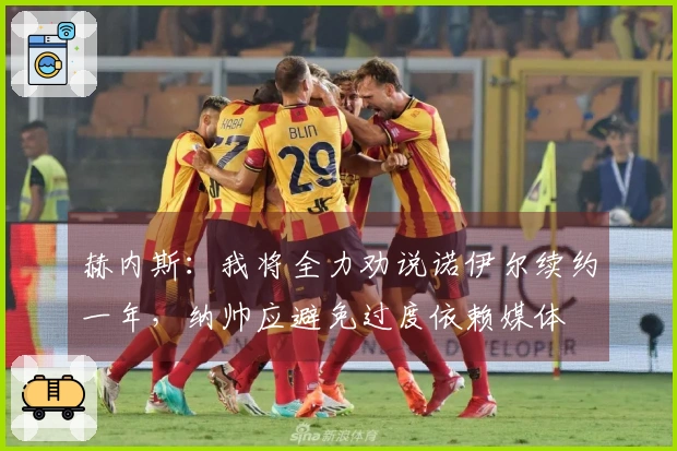 赫内斯：我将全力劝说诺伊尔续约一年，纳帅应避免过度依赖媒体