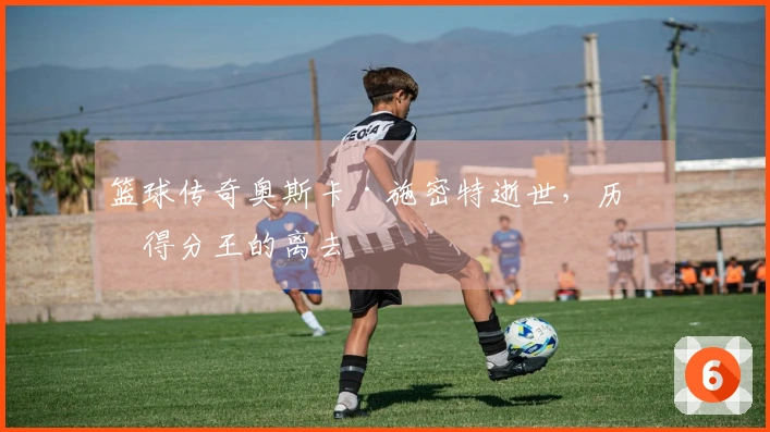 篮球传奇奥斯卡·施密特逝世，历史得分王的离去