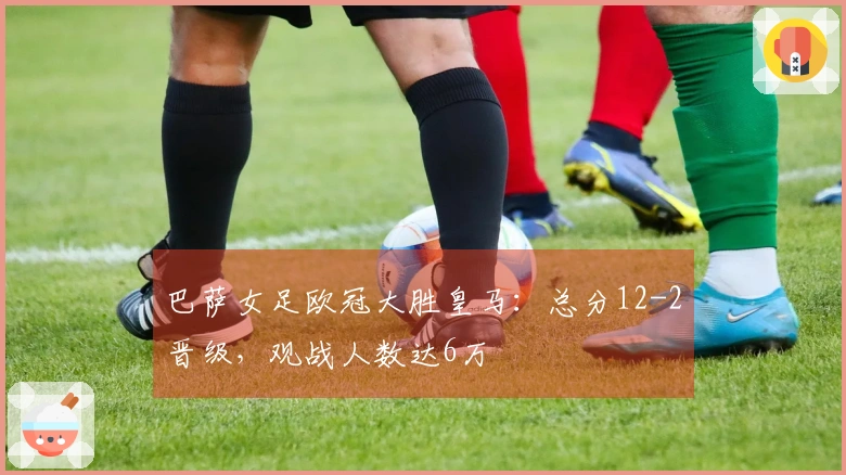 巴萨女足欧冠大胜皇马：总分12-2晋级，观战人数达6万