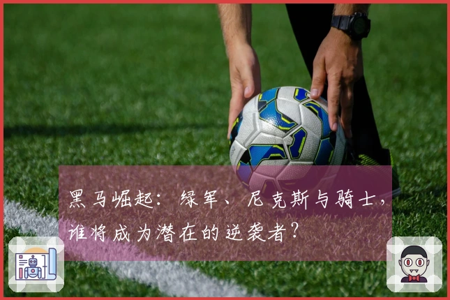 黑马崛起：绿军、尼克斯与骑士，谁将成为潜在的逆袭者？