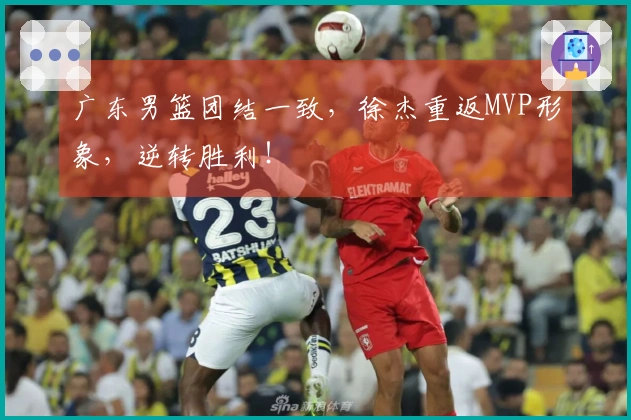 广东男篮团结一致，徐杰重返MVP形象，逆转胜利！