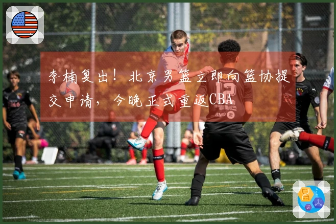 李楠复出！北京男篮立即向篮协提交申请，今晚正式重返CBA