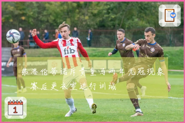 弗洛伦蒂诺斥责皇马两年无冠现象，赛后更衣室进行训诫