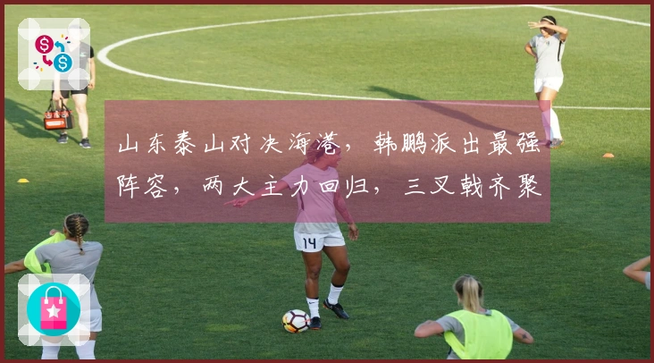 山东泰山对决海港，韩鹏派出最强阵容，两大主力回归，三叉戟齐聚