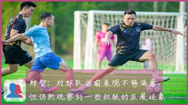 郑智：对球队当前表现不够满意，但仍然观察到一些积极的发展迹象