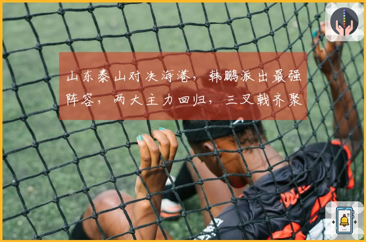 山东泰山对决海港，韩鹏派出最强阵容，两大主力回归，三叉戟齐聚