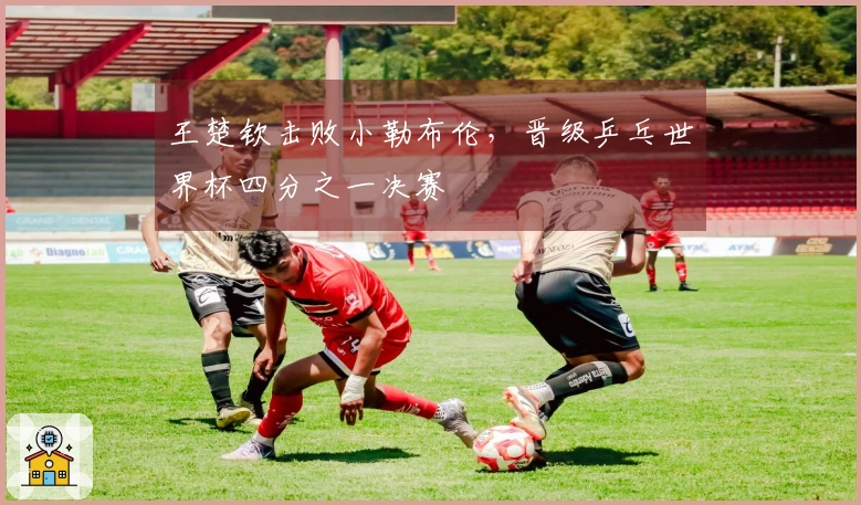 王楚钦击败小勒布伦，晋级乒乓世界杯四分之一决赛