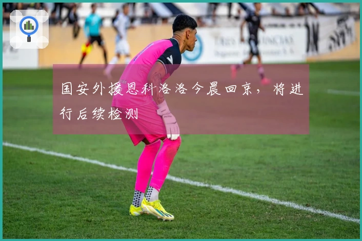 国安外援恩科洛洛今晨回京，将进行后续检测