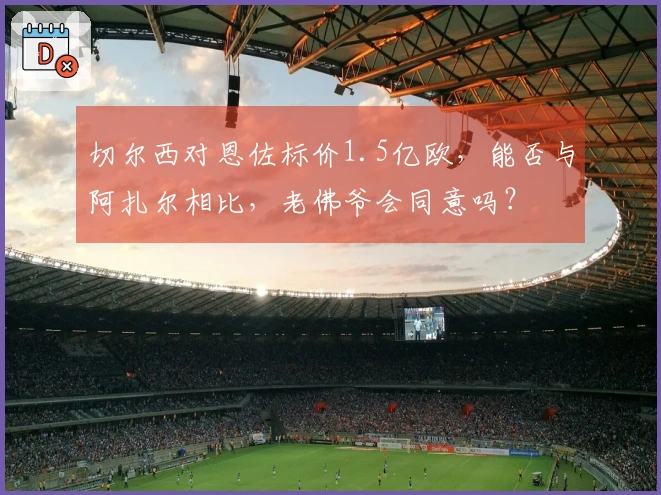 切尔西对恩佐标价1.5亿欧，能否与阿扎尔相比，老佛爷会同意吗？