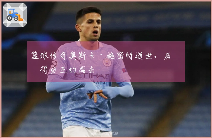 篮球传奇奥斯卡·施密特逝世，历史得分王的离去